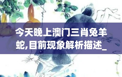 今天晚上澳门三肖兔羊蛇,目前现象解析描述_清晰版XVU1.54