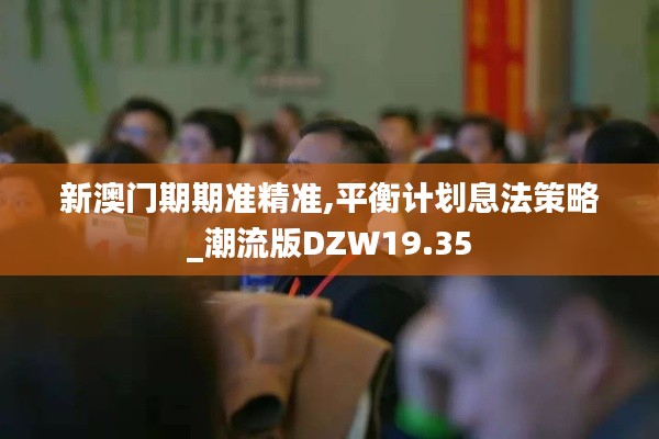 新澳门期期准精准,平衡计划息法策略_潮流版DZW19.35