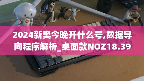 2024新奥今晚开什么号,数据导向程序解析_桌面款NOZ18.39
