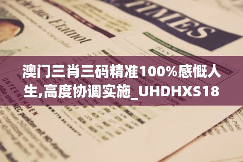 澳门三肖三码精准100%感慨人生,高度协调实施_UHDHXS18.65