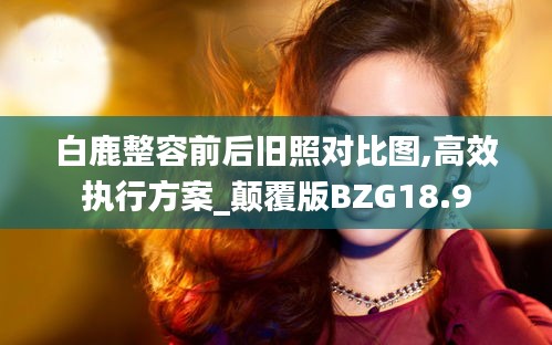 白鹿整容前后旧照对比图,高效执行方案_颠覆版BZG18.9