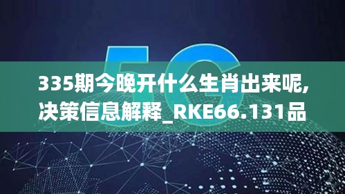 335期今晚开什么生肖出来呢,决策信息解释_RKE66.131品味版