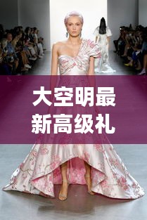 大空明高级礼服，时尚与传统的完美交融之美