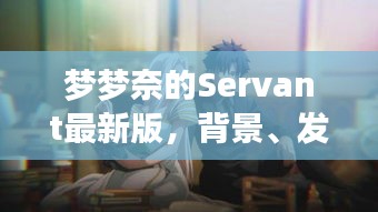 梦梦奈的Servant最新版，背景发展及时代影响力解析