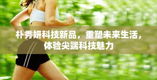 朴秀妍科技新品，尖端科技重塑未来生活体验