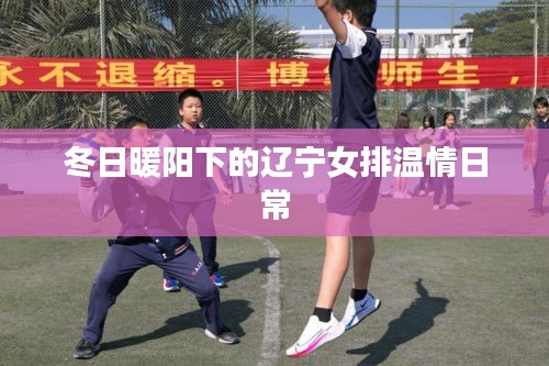 冬日暖阳下的辽宁女排温情日常纪实