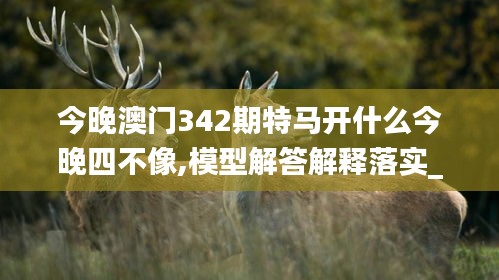 今晚澳门342期特马开什么今晚四不像,模型解答解释落实_精英版5.801