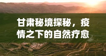 甘肃秘境探秘，疫情下的自然疗愈之旅，寻找心灵绿洲