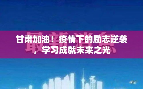 甘肃加油！疫情下的励志逆袭，点亮未来之光