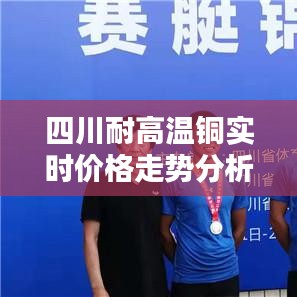 四川铜价走势分析，聚焦高温铜实时价格与行业动态（12月18日风向标）