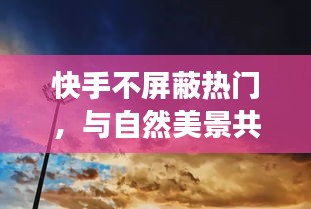快手，与自然美景共舞，心灵逃离之旅无屏蔽热门
